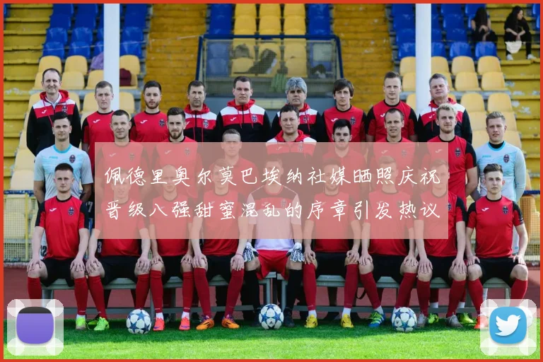 佩德里奥尔莫巴埃纳社媒晒照庆祝晋级八强甜蜜混乱的序章引发热议