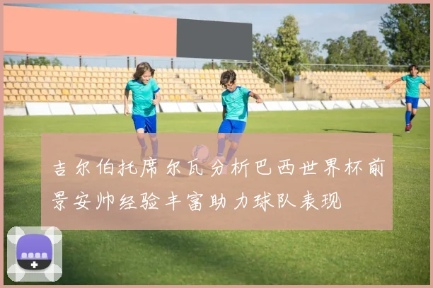 吉尔伯托席尔瓦分析巴西世界杯前景安帅经验丰富助力球队表现