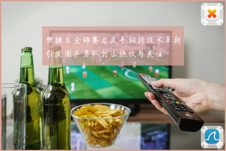 樊振东全锦赛后反手相持技术革新引发国乒男队打法热议与关注