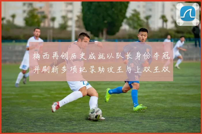 梅西再创历史成就以队长身份夺冠并刷新多项纪录助攻王与上双王双丰收