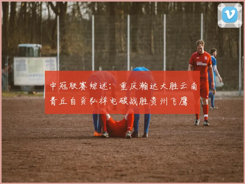 中冠联赛综述：重庆瀚达大胜云南青丘自贡弘祥电碳战胜贵州飞鹰