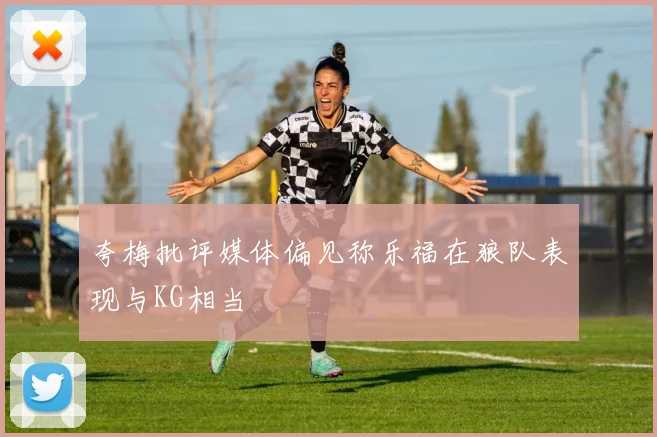 夸梅批评媒体偏见称乐福在狼队表现与KG相当