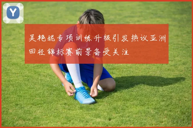 吴艳妮专项训练升级引发热议亚洲田径锦标赛前景备受关注