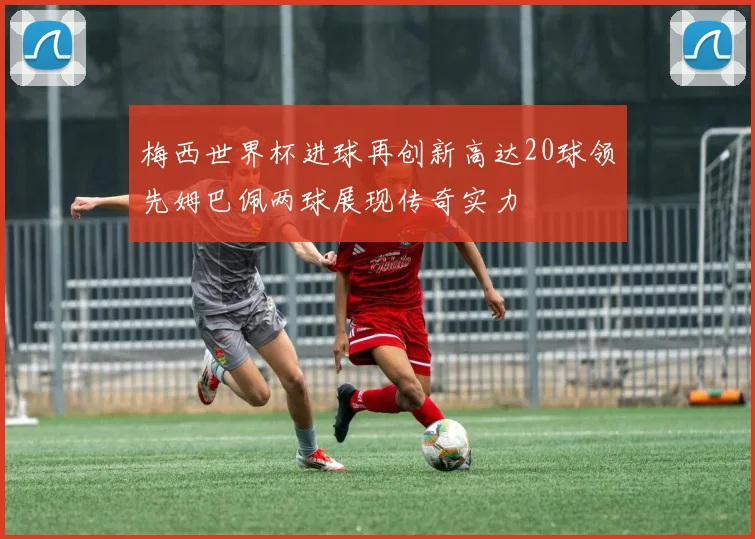 梅西世界杯进球再创新高达20球领先姆巴佩两球展现传奇实力
